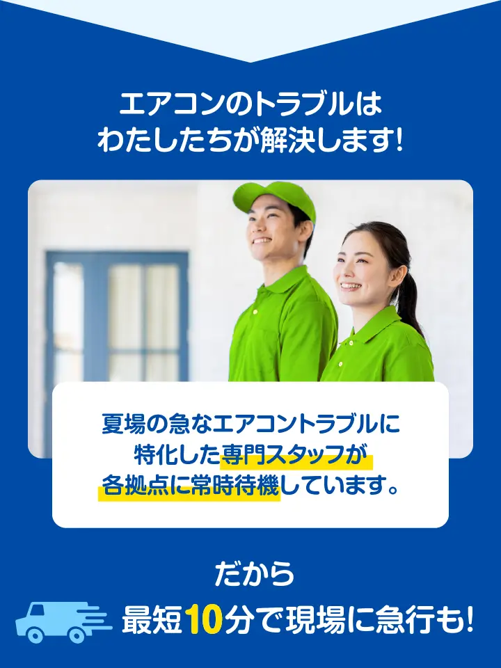 エアコンのトラブルはわたしたちが解決します！夏場の急なエアコントラブルに特化した専門スタッフが各拠点に常時待機しています。だから最短10分で現場に急行も！