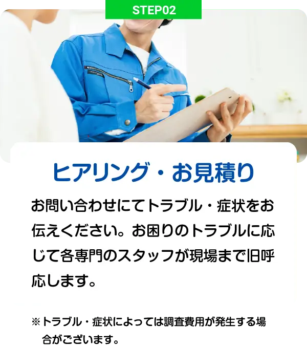 STEP02 - ヒアリング・お見積り: お問い合わせにてトラブル・症状をお伝えください。お困りのトラブルに応じて各専門のスタッフが現場まで旧呼応します。※トラブル・症状によっては調査費用が発生する場合がございます。