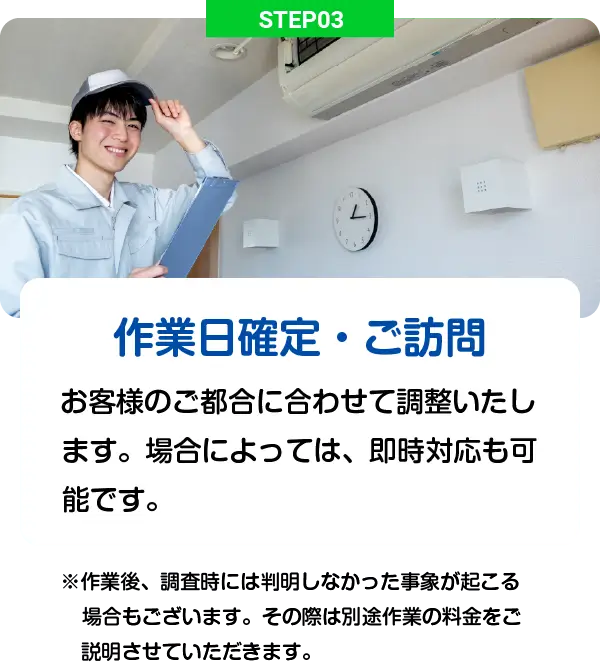 STEP03 - 作業日確定・ご訪問: お客様のご都合に合わせて調整いたします。場合によっては、即時対応も可能です。※作業後、調査時には判明しなかった事象が起こる場合もございます。その際は別途作業の料金をご説明させていただきます。
